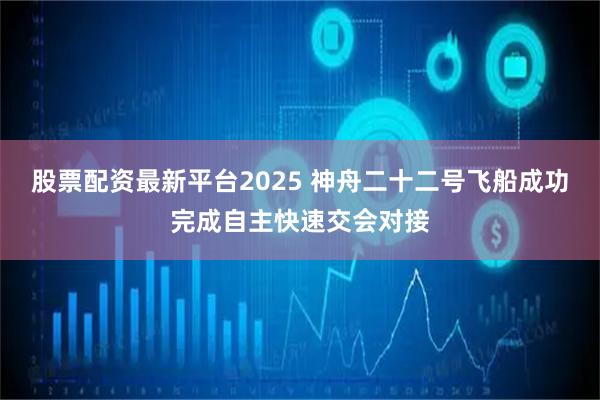 股票配资最新平台2025 神舟二十二号飞船成功完成自主快速交会对接