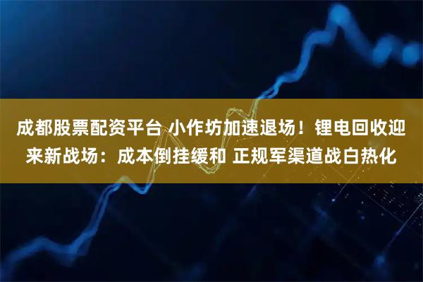 成都股票配资平台 小作坊加速退场！锂电回收迎来新战场：成本倒挂缓和 正规军渠道战白热化