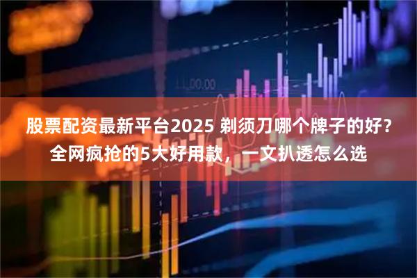 股票配资最新平台2025 剃须刀哪个牌子的好？全网疯抢的5大好用款，一文扒透怎么选
