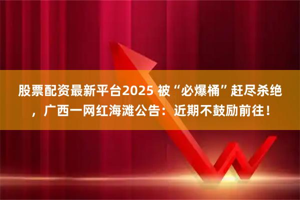 股票配资最新平台2025 被“必爆桶”赶尽杀绝，广西一网红海滩公告：近期不鼓励前往！