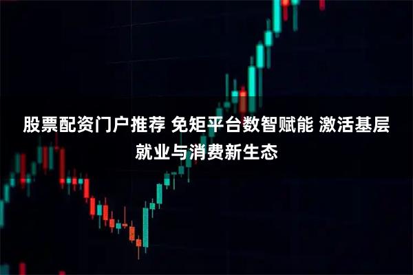 股票配资门户推荐 免矩平台数智赋能 激活基层就业与消费新生态