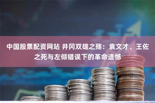 中国股票配资网站 井冈双雄之殇：袁文才、王佐之死与左倾错误下的革命遗憾