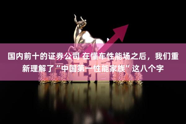 国内前十的证券公司 在懂车性能场之后，我们重新理解了“中国第一性能家族”这八个字