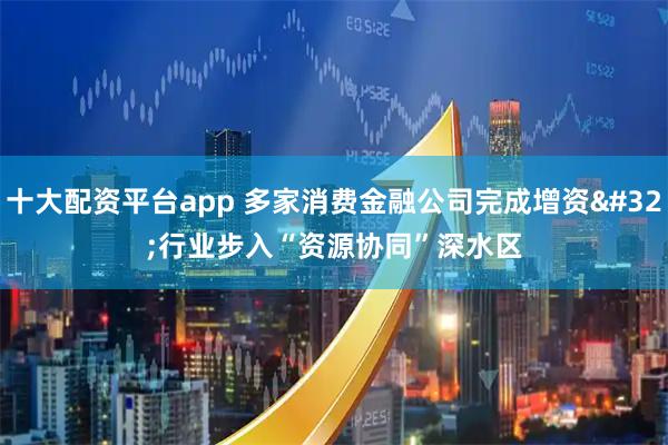 十大配资平台app 多家消费金融公司完成增资 行业步入“资源协同”深水区