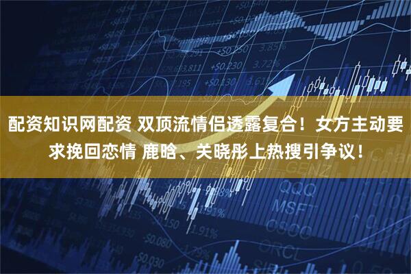 配资知识网配资 双顶流情侣透露复合！女方主动要求挽回恋情 鹿晗、关晓彤上热搜引争议！