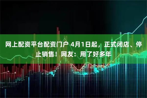 网上配资平台配资门户 4月1日起，正式闭店、停止销售！网友：用了好多年