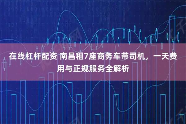 在线杠杆配资 南昌租7座商务车带司机，一天费用与正规服务全解析