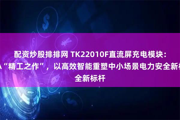 配资炒股排排网 TK22010F直流屏充电模块：10A“精工之作”，以高效智能重塑中小场景电力安全新标杆