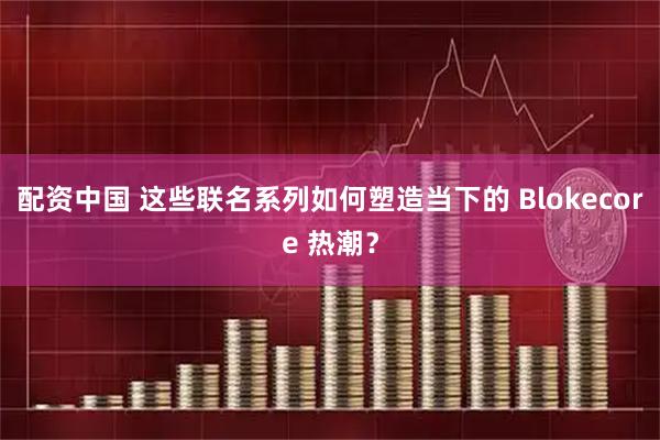 配资中国 这些联名系列如何塑造当下的 Blokecore 热潮？
