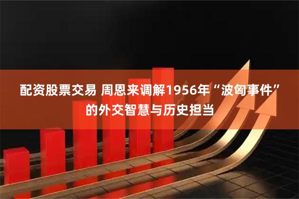 配资股票交易 周恩来调解1956年“波匈事件”的外交智慧与历史担当