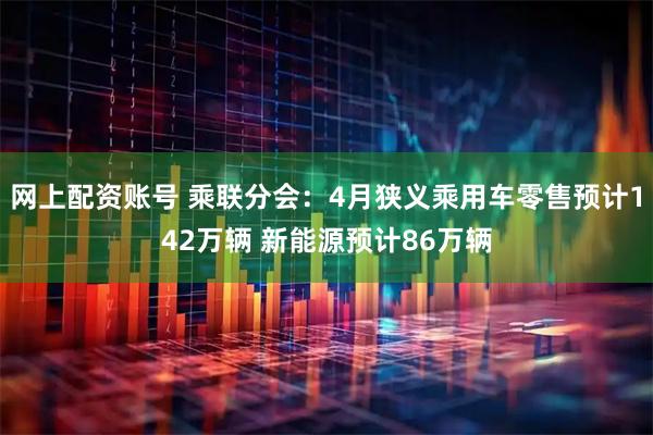网上配资账号 乘联分会：4月狭义乘用车零售预计142万辆 新能源预计86万辆