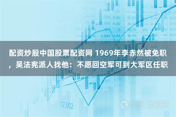 配资炒股中国股票配资网 1969年李赤然被免职，吴法宪派人找他：不愿回空军可到大军区任职